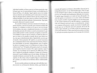 individual también su honra; pero no su honra particular, sino
la honra que trae el conocimiento de que su actividad parala
honra de Dios, es lo absoluto. Aquel espíritu está en la verdad,
entra en relación con lo absoluto; por lo tanto está en sí mismo.
Aquí ha desaparecido la antítesis interna que hay siempre en el
espíritu limitado, el cual solo conoce su esencia como un límite
y se eleva sobre este límite mediante el pensamiento. Aquí pues
no puede sobrevenir la muerte natural.
Al concebir la historia universal, tratamos de la historia, en
primer término, como de un pasado; pero tratamos también del
presente. Lo verdadero es eterno en sí y por sí; no es ni de ayer
ni de mañana, sino pura y simplemente presente, en el sentido
del absoluto presente. En la idea se conserva eternamente lo que
parece haber pasado. La idea es presente; el espíritu es inmortal;
ni ha habido un antes en que no existiera, ni habrá un ahora en
que no exista; no ha pasado, ni puede decirse que todavía no
sea, sino que es absolutamente ahora. Qreda dicho con esto que
el mundo y forma presentes del espíritu y su actual conciencia
de sí comprende todas las fases anteriores de la historia. Estas se
han desarrollado en sucesión, independientes; pero el espíritu
ha sido en sí siempre lo que es y la diferencia se reduce al desa-
rrollo de este "en sí". El espíritu del mundo actual es el concepto
que el espíritu tiene de sí mismo. Él es quien sustenta y rige el
mundo. Es el resultado de los esfuerzos de 6000 años. Es lo
que el espíritu ha producido mediante el trabajo de la historia
universal,lo que ha debido nacer de este trabajo. Así hemos de
entender la historia universal. En ella se nos ofrece la labor del
espíritu; en ella vemos cómo el espíritu llega al conocimiento
de sí mismo y lo realiza en las distintas esferas condicionadas
por é1.
En este sentido podemos recordar que todo individuo nece-
sita recorrer en su formación distintas esferas, que fundan su
concepto del espíritu y se forman y desarrollan cada una por sí,
independientemente, en una determinada época' Pero el espi
ritu fue siempre lo que es ahora; y es ahora sólo una conciencia
rnás rica, un concepto más hondamente elaborado, de sí mismo'
El espíritu sigue teniendo en sí todas la-s fases del pasado y la
vida del espíritu en la historia es un curso cíclico de distintas
fáses, en parte actuales, en parte surgidas ya en una forma pasa-
da. por cuanto tratamos de la vida del espíritu y consideramos
todo en la historia universal como su manifestación, siempre
nos ocupamos del presente cuando recorremos el pasado, por
grande que sea. La filosofía trata de lo presente, de lo real' El
espíritu sigue teniendo, en su fondo actual, los momentos que
parece tener detrás de sí. Tales como los ha recorrido en la histo-
ria, asi ha de recorrerlos al presente, en el concepto de sí mismo].
lrsel [ 187]
 