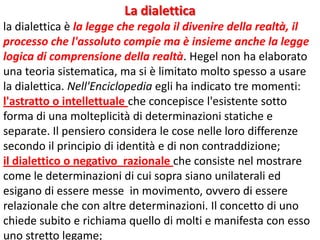 La dialettica
la dialettica è la legge che regola il divenire della realtà, il
processo che l'assoluto compie ma è insieme anche la legge
logica di comprensione della realtà. Hegel non ha elaborato
una teoria sistematica, ma si è limitato molto spesso a usare
la dialettica. Nell'Enciclopedia egli ha indicato tre momenti:
l'astratto o intellettuale che concepisce l'esistente sotto
forma di una molteplicità di determinazioni statiche e
separate. Il pensiero considera le cose nelle loro differenze
secondo il principio di identità e di non contraddizione;
il dialettico o negativo razionale che consiste nel mostrare
come le determinazioni di cui sopra siano unilaterali ed
esigano di essere messe in movimento, ovvero di essere
relazionale che con altre determinazioni. Il concetto di uno
chiede subito e richiama quello di molti e manifesta con esso
uno stretto legame;

 