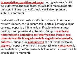 lo speculativo o positivo razionale che coglie invece l'unità
delle determinazioni opposte, ossia la loro realtà di aspetti
unilaterali di una realtà più ampia che li ricomprende o
sintetizza entrambi.

La dialettica allora consiste nell'affermazione di un concetto
astratto limitato, che in quanto tale, porta al passaggio ad un
concetto opposto e infine nella unificazione in una sintesi
positiva e comprensiva di entrambe. Dunque la sintesi è
riaffermazione potenziata dell'affermazione iniziale, tesi,
ottenuta tramite la negazione della negazione intermedia,
antitesi. È dunque un superamento che al tempo stesso un
togliere, l'opposizione tra crisi ed antitesi, e un conservare, la
verità della tesi, dell'antitesi e della loro lotta. La dialettica è la
totalità dei tre momenti.

 