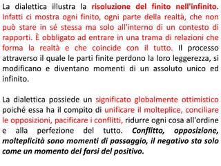 La dialettica illustra la risoluzione del finito nell'infinito.
Infatti ci mostra ogni finito, ogni parte della realtà, che non
può stare in sé stessa ma solo all'interno di un contesto di
rapporti. È obbligato ad entrare in una trama di relazioni che
forma la realtà e che coincide con il tutto. Il processo
attraverso il quale le parti finite perdono la loro leggerezza, si
modificano e diventano momenti di un assoluto unico ed
infinito.
La dialettica possiede un significato globalmente ottimistico
poiché essa ha il compito di unificare il molteplice, conciliare
le opposizioni, pacificare i conflitti, ridurre ogni cosa all'ordine
e alla perfezione del tutto. Conflitto, opposizione,
molteplicità sono momenti di passaggio, il negativo sta solo
come un momento del farsi del positivo.

 