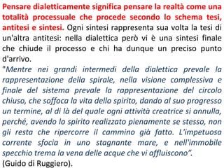 Pensare dialetticamente significa pensare la realtà come una
totalità processuale che procede secondo lo schema tesi,
antitesi e sintesi. Ogni sintesi rappresenta sua volta la tesi di
un'altra antitesi: nella dialettica però vi è una sintesi finale
che chiude il processo e chi ha dunque un preciso punto
d'arrivo.
"Mentre nei grandi intermedi della dialettica prevale la
rappresentazione della spirale, nella visione complessiva e
finale del sistema prevale la rappresentazione del circolo
chiuso, che soffoca la vita dello spirito, dando al suo progresso
un termine, al di là del quale ogni attività creatrice si annulla,
perché, avendo lo spirito realizzato pienamente se stesso, non
gli resta che ripercorre il cammino già fatto. L'impetuosa
corrente sfocia in uno stagnante mare, e nell'immobile
specchio trema la vena delle acque che vi affluiscono”.
(Guido di Ruggiero).

 