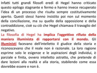 Infatti tutti grandi filosofi eredi di Hegel hanno criticato
questo epilogo stagnante e fermo e hanno invece recuperato
l'idea di un processo che risulta sempre costitutivamente
aperto. Questi stessi hanno insistito poi non sul momento
della conciliazione, ma su quello della opposizione e della
contraddizione, cioè su ciò che Hegel chiamava il travaglio del
negativo.
La filosofia di Hegel ha implica l'oggettivo rifiuto della
maniera illuminista di rapportarsi con il mondo. Gli
illuministi facevano dell'intelletto il giudice della storia e
riconoscevano che il reale non è razionale. La loro ragione
esprime solo le esigenze e le aspirazioni degli individui, è
parziale e finita, ovvero intelletto astratto, che pretende di
dare lezioni alla realtà e alla storia, stabilendo come essa
dovrebbe essere e non è.

 