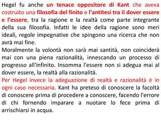 Hegel fu anche un tenace oppositore di Kant che aveva
costruito una filosofia del finito e l'antitesi tra il dover essere
e l'essere, tra la ragione e la realtà come parte integrante
della sua filosofia. Infatti le idee della ragione sono meri
ideali, regole impegnative che spingono una ricerca che non
avrà mai fine.
Moralmente la volontà non sarà mai santità, non coinciderà
mai con una piena razionalità, innescando un processo di
progresso all'infinito. Insomma l'essere non si adegua mai al
dover essere, la realtà alla razionalità.
Per Hegel invece la adeguazione di realtà e razionalità è in
ogni caso necessaria. Kant ha preteso di conoscere la facoltà
di conoscere prima di procedere a conoscere, facendo l'errore
di chi fornendo imparare a nuotare lo fece prima di
arrischiarsi in acqua.

 