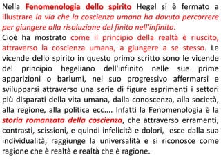Nella Fenomenologia dello spirito Hegel si è fermato a
illustrare la via che la coscienza umana ha dovuto percorrere
per giungere alla risoluzione del finito nell'infinito.
Cioè ha mostrato come il principio della realtà è riuscito,
attraverso la coscienza umana, a giungere a se stesso. Le
vicende dello spirito in questo primo scritto sono le vicende
del principio hegeliano dell'infinito nelle sue prime
apparizioni o barlumi, nel suo progressivo affermarsi e
svilupparsi attraverso una serie di figure esprimenti i settori
più disparati della vita umana, dalla conoscenza, alla società,
alla regione, alla politica ecc.... Infatti la Fenomenologia è la
storia romanzata della coscienza, che attraverso erramenti,
contrasti, scissioni, e quindi infelicità e dolori, esce dalla sua
individualità, raggiunge la universalità e si riconosce come
ragione che è realtà e realtà che è ragione.

 
