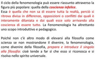 Il ciclo della fenomenologia può essere riassunto attraverso la
figura più popolare: quella della coscienza infelice.
Essa è quella che non sa di essere tutta la realtà, perciò si
ritrova divisa in differenze, opposizioni o conflitti dai quali è
interamente dilaniata e dai quali esce solo arrivando alla
coscienza di essere tutto. La Fenomenologia ha altrettanto
uno scopo introduttivo e pedagogico.
Poiché non c'è altro modo di elevarsi alla filosofia come
scienza se non mostrandone il divenire, la fenomenologia,
come divenire della filosofia, prepara e introduce il singolo
alla filosofia: cioè tende a far sì che esso si riconosca e si
risolva nello spirito universale.

 