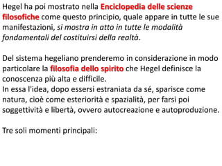 Hegel ha poi mostrato nella Enciclopedia delle scienze
filosofiche come questo principio, quale appare in tutte le sue
manifestazioni, si mostra in atto in tutte le modalità
fondamentali del costituirsi della realtà.

Del sistema hegeliano prenderemo in considerazione in modo
particolare la filosofia dello spirito che Hegel definisce la
conoscenza più alta e difficile.
In essa l'idea, dopo essersi estraniata da sé, sparisce come
natura, cioè come esteriorità e spazialità, per farsi poi
soggettività e libertà, ovvero autocreazione e autoproduzione.
Tre soli momenti principali:

 