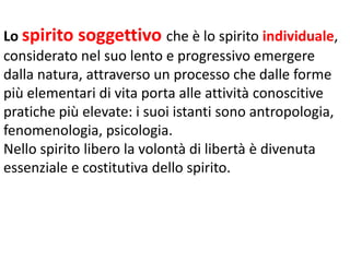 Lo spirito soggettivo che è lo spirito individuale,
considerato nel suo lento e progressivo emergere
dalla natura, attraverso un processo che dalle forme
più elementari di vita porta alle attività conoscitive
pratiche più elevate: i suoi istanti sono antropologia,
fenomenologia, psicologia.
Nello spirito libero la volontà di libertà è divenuta
essenziale e costitutiva dello spirito.

 