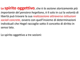 Lo spirito oggettivo, che è la sezione storicamente più
importante del pensiero hegeliano, è il solo in cui la volontà di
libertà può trovare la sua realizzazione attraverso istituzioni
sociali concrete, ovvero con quell’insieme di determinazioni
individuali che Hegel raccoglie sotto il concetto di diritto in
senso lato.
Lo spirito oggettivo a tre sezioni:

 