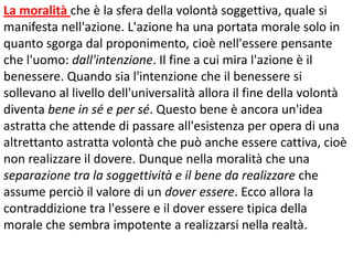 La moralità che è la sfera della volontà soggettiva, quale si
manifesta nell'azione. L'azione ha una portata morale solo in
quanto sgorga dal proponimento, cioè nell'essere pensante
che l'uomo: dall'intenzione. Il fine a cui mira l'azione è il
benessere. Quando sia l'intenzione che il benessere si
sollevano al livello dell'universalità allora il fine della volontà
diventa bene in sé e per sé. Questo bene è ancora un'idea
astratta che attende di passare all'esistenza per opera di una
altrettanto astratta volontà che può anche essere cattiva, cioè
non realizzare il dovere. Dunque nella moralità che una
separazione tra la soggettività e il bene da realizzare che
assume perciò il valore di un dover essere. Ecco allora la
contraddizione tra l'essere e il dover essere tipica della
morale che sembra impotente a realizzarsi nella realtà.

 