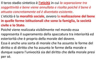 Il terzo stadio sintetico è l'eticità in cui la separazione tra
soggettività e bene viene annullata e risolta poiché il bene è
attuato concretamente ed è diventato esistente.
L'eticità è la moralità sociale, ovvero la realizzazione del bene
in quelle forme istituzionali che sono la famiglia, la società
civile e lo Stato.
Poiché viene realizzata visibilmente nel mondo essa
rappresenta il superamento della spaccatura tra interiorità ed
esteriorità che è proprio della morale del dovere.
Essa è anche una sorta di morale che ha assunto le forme del
diritto o di diritto che ha assunto le forme della morale e
dunque supera l’univocità sia del diritto che della morale presi
per sé.

 