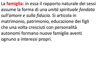 La famiglia: in essa il rapporto naturale dei sessi
assume la forma di una unità spirituale fondata
sull'amore e sulla fiducia. Si articola in
matrimonio, patrimonio, educazione dei figli
che una volta cresciuti con personalità
autonomi formano nuove famiglie aventi
ognuno a interessi propri.

 