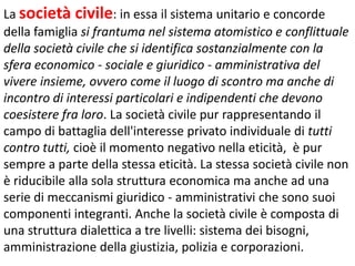 La società civile: in essa il sistema unitario e concorde
della famiglia si frantuma nel sistema atomistico e conflittuale
della società civile che si identifica sostanzialmente con la
sfera economico - sociale e giuridico - amministrativa del
vivere insieme, ovvero come il luogo di scontro ma anche di
incontro di interessi particolari e indipendenti che devono
coesistere fra loro. La società civile pur rappresentando il
campo di battaglia dell'interesse privato individuale di tutti
contro tutti, cioè il momento negativo nella eticità, è pur
sempre a parte della stessa eticità. La stessa società civile non
è riducibile alla sola struttura economica ma anche ad una
serie di meccanismi giuridico - amministrativi che sono suoi
componenti integranti. Anche la società civile è composta di
una struttura dialettica a tre livelli: sistema dei bisogni,
amministrazione della giustizia, polizia e corporazioni.

 