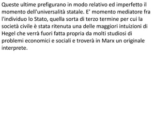 Queste ultime prefigurano in modo relativo ed imperfetto il
momento dell'universalità statale. E’ momento mediatore fra
l'individuo lo Stato, quella sorta di terzo termine per cui la
società civile è stata ritenuta una delle maggiori intuizioni di
Hegel che verrà fuori fatta propria da molti studiosi di
problemi economici e sociali e troverà in Marx un originale
interprete.

 