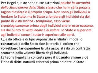 Per Hegel queste sono tutte astrazioni poiché la sovranità
dello Stato deriva dello Stato stesso che ha in sé la propria
ragion d'essere e il proprio scopo. Non sono gli individui a
fondare lo Stato, ma lo Stato a fondare gli individui sia dal
punto di vista storico - temporale, esso viene
cronologicamente prima degli individui che in esso nascono,
sia dal punto di vista ideale e di valore, lo Stato è superiore
agli individui come il tutto è superiore alle parti.
Questa ottica è di tipo organicista e rifiuta il modello
contrattuale dello Stato cioè la teoria di coloro che
vorrebbero far dipendere la vita associata da un contratto
scaturito dalla volontà libera degli individui.
La teoria hegeliana contesta pure il giusnaturalismo cioè
l'idea di diritti naturali esistenti prima ed oltre lo Stato.

 