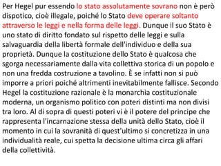 Per Hegel pur essendo lo stato assolutamente sovrano non è però
dispotico, cioè illegale, poiché lo Stato deve operare soltanto
attraverso le leggi e nella forma delle leggi. Dunque il suo Stato è
uno stato di diritto fondato sul rispetto delle leggi e sulla
salvaguardia della libertà formale dell'individuo e della sua
proprietà. Dunque la costituzione dello Stato è qualcosa che
sgorga necessariamente dalla vita collettiva storica di un popolo e
non una fredda costruzione a tavolino. È se infatti non si può
imporre a priori poiché altrimenti inevitabilmente fallisce. Secondo
Hegel la costituzione razionale è la monarchia costituzionale
moderna, un organismo politico con poteri distinti ma non divisi
tra loro. Al di sopra di questi poteri vi è il potere del principe che
rappresenta l'incarnazione stessa della unità dello Stato, cioè il
momento in cui la sovranità di quest'ultimo si concretizza in una
individualità reale, cui spetta la decisione ultima circa gli affari
della collettività.

 