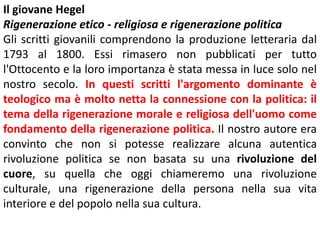 Il giovane Hegel
Rigenerazione etico - religiosa e rigenerazione politica
Gli scritti giovanili comprendono la produzione letteraria dal
1793 al 1800. Essi rimasero non pubblicati per tutto
l'Ottocento e la loro importanza è stata messa in luce solo nel
nostro secolo. In questi scritti l'argomento dominante è
teologico ma è molto netta la connessione con la politica: il
tema della rigenerazione morale e religiosa dell'uomo come
fondamento della rigenerazione politica. Il nostro autore era
convinto che non si potesse realizzare alcuna autentica
rivoluzione politica se non basata su una rivoluzione del
cuore, su quella che oggi chiameremo una rivoluzione
culturale, una rigenerazione della persona nella sua vita
interiore e del popolo nella sua cultura.

 