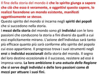 Il fine della storia del mondo è che lo spirito giunga a sapere
che ciò che esso è veramente, e oggettivi questo sapere, lo
realizzi facendone un mondo esistente, manifesti
oggettivamente se stesso.
Questo spirito del mondo si incarna negli spiriti dei popoli
che si succedono nella storia.
I mezzi della storia del mondo sono gli individui con le loro
passioni che conducono la storia a fini diversi da quelli a cui
essi esplicitamente mirano. L'azione dell'individuo sarà tanto
più efficace quanto più sarà conforme allo spirito del popolo
cui esso appartiene. Il progresso trova i suoi strumenti negli
eroi o individui eccezionali della storia del mondo. Il segno
del loro destino eccezionale è il successo, resistere ad essi è
impresa vana. La loro ambizione è una astuzia della Ragione
che si serve degli individui e delle loro passioni come di
mezzi per attuare i suoi fini.

 