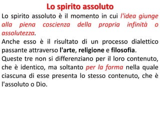 Lo spirito assoluto
Lo spirito assoluto è il momento in cui l'idea giunge
alla piena coscienza della propria infinità o
assolutezza.
Anche esso è il risultato di un processo dialettico
passante attraverso l'arte, religione e filosofia.
Queste tre non si differenziano per il loro contenuto,
che è identico, ma soltanto per la forma nella quale
ciascuna di esse presenta lo stesso contenuto, che è
l'assoluto o Dio.

 