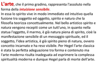 L'arte, che il primo gradino, rappresenta l'assoluto nella
forma della intuizione sensibile.
In essa lo spirito vive in modo immediato ed intuitivo quella
fusione tra soggetto ed oggetto, spirito e natura che la
filosofia teorizza concettualmente. Nel bello artistico spirito e
natura vengono recepiti come un tutt'uno, in quanto nella
statua l'oggetto, il marmo, è già natura piena di spirito, cioè la
manifestazione sensibile di un messaggio spirituale, ed il
soggetto, l'idea artistica, è già spirito pieno di natura, ovvero
concetto incarnato e ha reso visibile. Per Hegel l'arte classica
è stata la perfetta adeguazione tra forma e contenuto ma
l'arte moderna risulta inadeguata ad esprimere la complessa
spiritualità moderna e dunque Hegel parla di morte dell'arte.

 