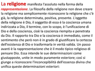 La religione manifesta l'assoluto nella forma della
rappresentazione. La filosofia della religione non deve creare
la religione ma semplicemente riconoscere la religione che c'è
già, la religione determinata, positiva, presente. L'oggetto
della religione è Dio, il soggetto di essa è la coscienza umana
indirizzata a Dio, il termine, con lo scopo, è l'unificazione di
Dio e della coscienza, cioè la coscienza riempita e penetrata
da Dio. Il rapporto tra Dio e la coscienza è immediato, come il
sentimento che però non è in grado di giustificare la certezza
dell'esistenza di Dio e trasformarla in verità valida. Un passo
avanti è la rappresentazione che è il modo tipico religioso di
pensare Dio. Essa intende le sue determinazioni come
giustapposte, unite in modo puramente esteriore; così si
giunge a riconoscere l'inconcepibilità dell'essenza divina che
unifica queste determinazioni esteriori:

 