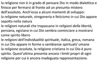 la religione non è in grado di pensare Dio in modo dialettico e
finisce per fermarsi di fronte ad un presunto mistero
dell'assoluto. Anch'essa a alcuni momenti di sviluppo:
la religione naturale, stregoneria e feticismo in cui Dio appare
sepolto nella natura
le religioni naturali che trapassano in religioni della libertà,
persiana, egiziana in cui Dio sembra cominciare a mostrarsi
come spirito libero
le religioni dell'individualità spirituale, italica, greca, romana
in cui Dio appare in forme o sembianze spirituali/ umane
la religione assoluta, la religione cristiana in cui Dio è puro
spirito. Quest'ultima presenta ancora i limiti propri di ogni
religione per cui è ancora inadeguata rappresentazione.

 