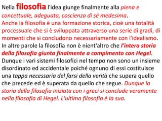 Nella filosofia l'idea giunge finalmente alla piena e
concettuale, adeguata, coscienza di sé medesima.
Anche la filosofia è una formazione storica, cioè una totalità
processuale che si è sviluppata attraverso una serie di gradi, di
momenti che si concludono necessariamente con l'idealismo.
In altre parole la filosofia non è nient'altro che l'intera storia
della filosofia giunta finalmente a compimento con Hegel.
Dunque i vari sistemi filosofici nel tempo non sono un insieme
disordinato ed accidentale poiché ognuno di essi costituisce
una tappa necessaria del farsi della verità che supera quello
che precede ed è superata da quello che segue. Dunque la
storia della filosofia iniziata con i greci si conclude veramente
nella filosofia di Hegel. L'ultima filosofia è la sua.

 