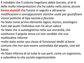 È indubbio che il sistema hegeliano abbia lasciato, al di là
delle molte interpretazioni che ha subito nella storia, alcune
forme mentali che furono in seguito e attraverso
modificazioni e sovrapposizioni storiche usate per giustificare
visioni politiche di tipo nazista o fascista:
•lo Stato come primo elemento logico, storico, assiologico
fuori dal quale l'individuo non ha alcun valore
•lo Stato che si autolegittima nella sua sovranità, che
costituisce il popolo senza cui non sarebbe che una
moltitudine informe
•nello stato esiste una classe di funzionari dediti al bene
comune che non può essere controllata dal popolo, cioè dal
basso
•lo Stato informa di sé tutte le sue parti, come un organismo,
e subordina la vita sociale organizzandola

 