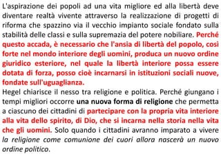 L'aspirazione dei popoli ad una vita migliore ed alla libertà deve
diventare realtà vivente attraverso la realizzazione di progetti di
riforma che spazzino via il vecchio impianto sociale fondato sulla
stabilità delle classi e sulla supremazia del potere nobiliare. Perché
questo accada, è necessario che l'ansia di libertà del popolo, così
forte nel mondo interiore degli uomini, produca un nuovo ordine
giuridico esteriore, nel quale la libertà interiore possa essere
dotata di forza, posso cioè incarnarsi in istituzioni sociali nuove,
fondate sull'uguaglianza.
Hegel chiarisce il nesso tra religione e politica. Perché giungano i
tempi migliori occorre una nuova forma di religione che permetta
a ciascuno dei cittadini di partecipare con la propria vita interiore
alla vita dello spirito, di Dio, che si incarna nella storia nella vita
che gli uomini. Solo quando i cittadini avranno imparato a vivere
la religione come comunione dei cuori allora nascerà un nuovo
ordine politico.

 