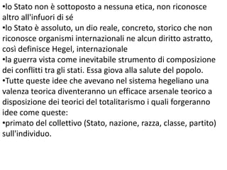 •lo Stato non è sottoposto a nessuna etica, non riconosce
altro all'infuori di sé
•lo Stato è assoluto, un dio reale, concreto, storico che non
riconosce organismi internazionali ne alcun diritto astratto,
così definisce Hegel, internazionale
•la guerra vista come inevitabile strumento di composizione
dei conflitti tra gli stati. Essa giova alla salute del popolo.
•Tutte queste idee che avevano nel sistema hegeliano una
valenza teorica diventeranno un efficace arsenale teorico a
disposizione dei teorici del totalitarismo i quali forgeranno
idee come queste:
•primato del collettivo (Stato, nazione, razza, classe, partito)
sull'individuo.

 