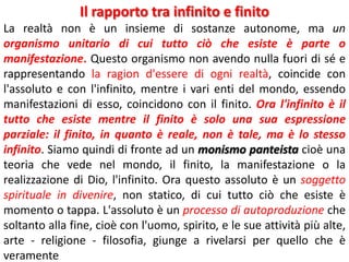 Il rapporto tra infinito e finito
La realtà non è un insieme di sostanze autonome, ma un
organismo unitario di cui tutto ciò che esiste è parte o
manifestazione. Questo organismo non avendo nulla fuori di sé e
rappresentando la ragion d'essere di ogni realtà, coincide con
l'assoluto e con l'infinito, mentre i vari enti del mondo, essendo
manifestazioni di esso, coincidono con il finito. Ora l'infinito è il
tutto che esiste mentre il finito è solo una sua espressione
parziale: il finito, in quanto è reale, non è tale, ma è lo stesso
infinito. Siamo quindi di fronte ad un monismo panteista cioè una
teoria che vede nel mondo, il finito, la manifestazione o la
realizzazione di Dio, l'infinito. Ora questo assoluto è un soggetto
spirituale in divenire, non statico, di cui tutto ciò che esiste è
momento o tappa. L'assoluto è un processo di autoproduzione che
soltanto alla fine, cioè con l'uomo, spirito, e le sue attività più alte,
arte - religione - filosofia, giunge a rivelarsi per quello che è
veramente

 