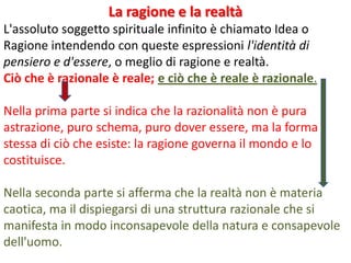 La ragione e la realtà
L'assoluto soggetto spirituale infinito è chiamato Idea o
Ragione intendendo con queste espressioni l'identità di
pensiero e d'essere, o meglio di ragione e realtà.
Ciò che è razionale è reale; e ciò che è reale è razionale.
Nella prima parte si indica che la razionalità non è pura
astrazione, puro schema, puro dover essere, ma la forma
stessa di ciò che esiste: la ragione governa il mondo e lo
costituisce.
Nella seconda parte si afferma che la realtà non è materia
caotica, ma il dispiegarsi di una struttura razionale che si
manifesta in modo inconsapevole della natura e consapevole
dell'uomo.

 