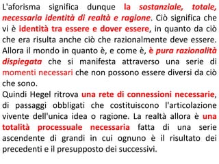 L'aforisma significa dunque la sostanziale, totale,
necessaria identità di realtà e ragione. Ciò significa che
vi è identità tra essere e dover essere, in quanto da ciò
che era risulta anche ciò che razionalmente deve essere.
Allora il mondo in quanto è, e come è, è pura razionalità
dispiegata che si manifesta attraverso una serie di
momenti necessari che non possono essere diversi da ciò
che sono.
Quindi Hegel ritrova una rete di connessioni necessarie,
di passaggi obbligati che costituiscono l'articolazione
vivente dell'unica idea o ragione. La realtà allora è una
totalità processuale necessaria fatta di una serie
ascendente di grandi in cui ognuno è il risultato dei
precedenti e il presupposto dei successivi.

 