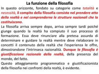 La funzione della filosofia
In questo orizzonte, fondato su categorie come totalità e
necessità, il compito della filosofia consiste nel prendere atto
della realtà e nel comprenderne le strutture nazionali che la
costituiscono.
La filosofia arriva sempre dopo, arriva sempre tardi poiché
giunge quando la realtà ha compiuto il suo processo di
formazione. Essa deve rinunciare alla pretesa assurda di
determinare e guidare la realtà mentre deve rielaborare in
concetti il contenuto della realtà che l'esperienza le offre,
dimostrandone l'intrinseca razionalità. Dunque la filosofia è
giustificazione razionale della realtà, della presenza del
mondo, del fatto.
Questo atteggiamento programmatico e giustificazionista
della filosofia nei confronti della realtà, è evidente.

 