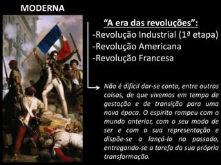 MODERNA 
“A era das revoluções”: 
-Revolução Industrial (1ª etapa) 
-Revolução Americana 
-Revolução Francesa 
Não é difícil dar-se conta, entre outras 
coisas, de que vivemos em tempo de 
gestação e de transição para uma 
nova época. O espirito rompeu com o 
mundo anterior, com o seu modo de 
ser e com a sua representação e 
dispõe-se a lançá-lo no passado, 
entregando-se a tarefa da sua própria 
transformação. 
 