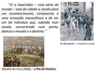 “Vi o imperador – esta alma do 
mundo – saía da cidade a cavalo para 
um reconhecimento; certamente é 
uma sensação maravilhosa a de ver 
um tal indivíduo que, subindo num 
cavalo, concentrado num ponto, 
abarca o mundo e o domina. ” 
Batalha de Iena (1806) – o fim da História. 
N. Bonaparte – o Espírito a cavalo 
 