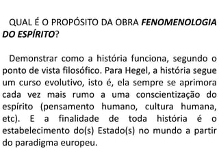 QUAL É O PROPÓSITO DA OBRA FENOMENOLOGIA 
DO ESPÍRITO? 
Demonstrar como a história funciona, segundo o 
ponto de vista filosófico. Para Hegel, a história segue 
um curso evolutivo, isto é, ela sempre se aprimora 
cada vez mais rumo a uma conscientização do 
espírito (pensamento humano, cultura humana, 
etc). E a finalidade de toda história é o 
estabelecimento do(s) Estado(s) no mundo a partir 
do paradigma europeu. 
 