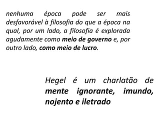 nenhuma época pode ser mais 
desfavorável à filosofia do que a época na 
qual, por um lado, a filosofia é explorada 
agudamente como meio de governo e, por 
outro lado, como meio de lucro. 
Hegel é um charlatão de 
mente ignorante, imundo, 
nojento e iletrado 
 