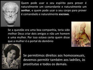 Quem pode usar o seu espírito para prever é 
naturalmente um comandante e naturalmente um 
senhor, e quem pode usar o seu corpo para prover 
é comandado e naturalmente escravo. 
Se a questão era uma boa companhia, teria sido 
melhor Deus criar dois amigos e não um homem 
e uma mulher. Por isso estava certo quem disse 
que a mulher é o portal do demônio 
Se permitimos direitos aos homossexuais, 
devemos permitir também aos ladrões, às 
prostitutas e todos os demais. 
 
