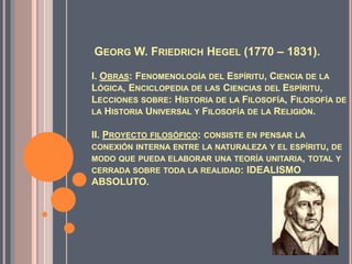 GEORG W. FRIEDRICH HEGEL (1770 – 1831).
I. OBRAS: FENOMENOLOGÍA DEL ESPÍRITU, CIENCIA DE LA
LÓGICA, ENCICLOPEDIA DE LAS CIENCIAS DEL ESPÍRITU,
LECCIONES SOBRE: HISTORIA DE LA FILOSOFÍA, FILOSOFÍA DE
LA HISTORIA UNIVERSAL Y FILOSOFÍA DE LA RELIGIÓN.
II. PROYECTO FILOSÓFICO: CONSISTE EN PENSAR LA
CONEXIÓN INTERNA ENTRE LA NATURALEZA Y EL ESPÍRITU, DE
MODO QUE PUEDA ELABORAR UNA TEORÍA UNITARIA, TOTAL Y
CERRADA SOBRE TODA LA REALIDAD: IDEALISMO
ABSOLUTO.
 