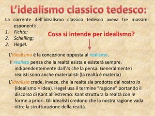L’idealismo è la concezione opposta al realismo.
Il realista pensa che la realtà esista e esisterà sempre,
indipendentemente dall’Io che la pensa. Generalmente i
realisti sono anche materialisti (la realtà è materia)
L’idealista crede, invece, che la realtà sia prodotta dal nostro Io
(idealismo = idea). Hegel usa il termine “ragione” portando il
discorso di Kant all’estremo: Kant struttura la realtà con le
forme a priori. Gli idealisti credono che la nostra ragione vada
oltre la strutturazione della realtà.
La corrente dell’idealismo classico tedesco aveva tre massimi
esponenti:
1. Fichte;
2. Schelling;
3. Hegel.
 