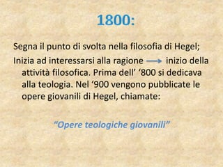 Segna il punto di svolta nella filosofia di Hegel;
Inizia ad interessarsi alla ragione inizio della
attività filosofica. Prima dell’ ‘800 si dedicava
alla teologia. Nel ‘900 vengono pubblicate le
opere giovanili di Hegel, chiamate:
“Opere teologiche giovanili”
 