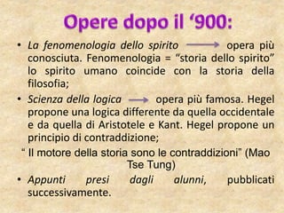 • La fenomenologia dello spirito opera più
conosciuta. Fenomenologia = “storia dello spirito”
lo spirito umano coincide con la storia della
filosofia;
• Scienza della logica opera più famosa. Hegel
propone una logica differente da quella occidentale
e da quella di Aristotele e Kant. Hegel propone un
principio di contraddizione;
“ Il motore della storia sono le contraddizioni” (Mao
Tse Tung)
• Appunti presi dagli alunni, pubblicati
successivamente.
 