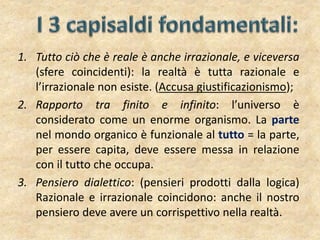 1. Tutto ciò che è reale è anche irrazionale, e viceversa
(sfere coincidenti): la realtà è tutta razionale e
l’irrazionale non esiste. (Accusa giustificazionismo);
2. Rapporto tra finito e infinito: l’universo è
considerato come un enorme organismo. La parte
nel mondo organico è funzionale al tutto = la parte,
per essere capita, deve essere messa in relazione
con il tutto che occupa.
3. Pensiero dialettico: (pensieri prodotti dalla logica)
Razionale e irrazionale coincidono: anche il nostro
pensiero deve avere un corrispettivo nella realtà.
 