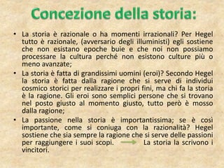 • La storia è razionale o ha momenti irrazionali? Per Hegel
tutto è razionale, (avversario degli illuministi) egli sostiene
che non esistano epoche buie e che noi non possiamo
processare la cultura perché non esistono culture più o
meno avanzate;
• La storia è fatta di grandissimi uomini (eroi)? Secondo Hegel
la storia è fatta dalla ragione che si serve di individui
cosmico storici per realizzare i propri fini, ma chi fa la storia
è la ragione. Gli eroi sono semplici persone che si trovano
nel posto giusto al momento giusto, tutto però è mosso
dalla ragione;
• La passione nella storia è importantissima; se è così
importante, come si coniuga con la razionalità? Hegel
sostiene che sia sempre la ragione che si serve delle passioni
per raggiungere i suoi scopi. La storia la scrivono i
vincitori.
 