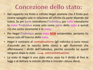 • Nel rapporto tra finito e infinito Hegel sostiene che il finito può
essere spiegato solo in relazione all’infinito (la parte dipende dal
tutto). Se per parte intendiamo l’individuo, per tutto intendiamo
lo stato: l’individuo esiste solo come parte dello stato e quindi
ciò che conta veramente è lo stato;
• Per Hegel l’individuo senza stato NON esisterebbe, pertanto ha
senso solo all’interno dello stato.
• Hegel è contrario al contrattualismo (gli individui si sono messi
d’accordo per la nascita dello stato) e agli illuministi che
affermavano i diritti dell’individuo, perché secondo lui questi
vengono dopo lo stato anticontrattualista;
• Lo stato di Hegel è uno stato etico: esso ha il diritto di fare le
leggi e di dettare la morale (diritto e morale= stessa sfera).
 