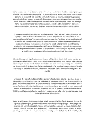 serlo que es,y por otra parte,ya ha consumidoasu oponente.Larevolución,porconsiguiente, ya
no tiene hacia dónde volverse más que a su propio resultado: la libertad conquistada con tantas
penurias es consumida por un brutal Reinado del Terror. La historia, no obstante, progresa
aprendiendo de sus propios errores: sólo después de esta experiencia, y precisamente por ella,
puede postularse la existencia de un Estado constitucional de ciudadanos libres, que consagra
tanto el poder organizador benévolo (supuestamente) del gobierno racional y los ideales
revolucionarios de la libertad y la igualdad. "En el pensamiento es donde reside la libertad".
En las explicaciones contemporáneas del hegelianismo —para las clases preuniversitarias, por
ejemplo— la dialéctica de Hegel a menudo aparece fragmentada, por comodidad, en tres
momentosllamados“tesis”(ennuestroejemplo,larevolución),“antítesis”(el terrorsubsiguiente)
y “síntesis” (el estado constitucional de ciudadanos libres). Sin embargo, Hegel no empleó
personalmente esta clasificación en absoluto; fue creada anteriormente por Fichte en su
explicación más o menos análoga de la relación entre el individuo y el mundo. Los estudiosos
seriosde Hegel noreconocen,engeneral,la validez de esta clasificación[cita requerida], aunque
probablemente tenga algún valor pedagógico (véase Tríada dialéctica).
El historicismo creció significativamente durante la filosofía de Hegel. De la misma manera que
otros exponentesdelhistoricismo,Hegel consideraba que el estudio de la historia era el método
adecuadopara abordar el estudiode lacienciade lasociedad,yaque revelaríaalgunastendencias
del desarrollo histórico.Ensufilosofía,lahistorianosóloofrece laclave parala comprensión de la
sociedad y de los cambios sociales, sino que es tomada en cuenta como tribunal de justicia del
mundo.
La filosofía de Hegel afirmaba que todo lo que es real es también racional y que todo lo que es
racional esreal.El finde la historiaera,para Hegel, la parusía del espíritu y el desarrollo histórico
podía equipararse al desarrollo de un organismo, los componentes trabajan afectando al resto y
tienenfuncionesdefinidas.Hegel dice que es una norma divina, que en todo se halla la voluntad
de Dios, que es conducir al hombre a la libertad; por ello es panteísta. Justifica así la desgracia
histórica:todala sangre y el dolor, la pobreza y las guerras son "el precio" necesario a pagar para
lograr la libertad de la humanidad.
Hegel se valióde este sistemaparaexplicartodala historiade lafilosofía,de laciencia,del arte,de
la política y de la religión, pero muchos críticos modernos señalan que Hegel a menudo parece
pasar por alto las realidades de la historia a fin de hacerlas encajar en su molde dialéctico. Karl
Popper, crítico de Hegel en La sociedad abierta y sus enemigos, opina que el sistema de Hegel
constituye unajustificacióntenuementedisfrazada del gobierno de Federico Guillermo III y de la
 