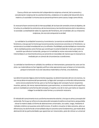 Causa y efecto son momentos de la dependencia recíproca universal, de la conexión y
concatenación recíproca de los acontecimientos, eslabones en la cadena del desarrollo de la
materia y la sociedad: la misma cosa se presenta primero como causa y luego como efecto.
Es necesariohacerconcienciade laintercausalidad,de lasleyesde conexiónuniversal objetiva, de
la luchay la unidadde loscontrariosy de lastransicionesylastransformacionesde la naturaleza y
la sociedad. La totalidad de todos los aspectos del fenómeno, de la realidad y de sus relaciones
recíprocas, de eso está compuesta la verdad.
La realidad es la unidad de la esencia y la existencia. La esencia no está detrás o más allá del
fenómeno,sinoque porlomismoque laesenciaexiste,laesenciase concreta en el fenómeno. La
existenciaeslaunidadinmediatadel seryla reflexión:Posibilidadyaccidentalidadson momentos
de la realidad puestos como formas que constituyen la exterioridad de lo real y por tanto son
cuestión que afecta el contenido, porque en la realidad se reúne esta exterioridad, con la
interioridad,enunmovimientoúnicoyse convierte ennecesidad, de manera que lo necesario es
mediado por un cúmulo de circunstancias o condiciones.
La cantidad se transforma en calidad y los cambios se interconectan y provocan los unos con los
otros.Las matemáticasno han logrado justificar estas operaciones que se basan en la transición,
porque la transición no es de naturaleza matemática o formal, sino dialéctica.
Las determinacioneslógicasanteriormente expuestas,lasdeterminacionesdel sery la esencia, no
son merasdeterminacionesdel pensamiento.La lógica del concepto se entiende ordinariamente
como ciencia solamente formal, pero si las formas lógicas del concepto fueran recipientes
muertos, pasivos, de meras representaciones y pensamientos, su conocimiento sería superfluo;
peroen realidadsoncomoformasdel concepto,el espíritu vivo de lo real y por tanto se requiere
indagar la verdad de estas formas y su conexión necesaria.
El métododel conocimientonoesunaformameramente exterior,sinoque esalmayconceptodel
contenido.Porloque se refiere alanaturalezadel conceptoel análisisesloprimero,porquedebe
elevar la materia dada a la forma de abstracciones universales, las cuales, luego, mediante el
método sintético son puestas como definiciones. El análisis resuelve el dato concreto, aísla sus
diferenciasylesdaformade universalidadodejaloconcretocomo fundamentoy,pormediode la
abstracciónde las particularidades que aparentan ser inesenciales, pone de relieve un universal
 