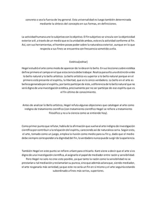 concreto o sea la fuerza de ley general. Esta universalidad es luego también determinada
mediante la síntesis del concepto en sus formas, en definiciones.
La actividadhumanaune losubjetivoconloobjetivo.El finsubjetivo se vincula con la objetividad
exterioraél,a travésde un medioque eslaunidadde ambos,estoesla actividad conforme al fin.
Así, con susherramientas,el hombre posee poder sobre la naturaleza exterior, aunque en lo que
respecta a sus fines se encuentra con frecuencia sometido a ella.
Estética[editar]
Hegel estudióel arte comomodode aparecerde laideaenlo bello.Ensusleccionessobre estética
define primeroel campoenel que estacienciadebe trabajar.Realizaparaellounadistinciónentre
lo bello natural y lo bello artístico. Lo bello artístico es superior a lo bello natural porque en el
primero está presente el espíritu, la libertad, que es lo único verdadero. Lo bello en el arte es
bellezageneradaporel espíritu,portantopartícipe de éste,adiferenciade lobellonatural que no
será dignode unainvestigaciónestética,precisamente por no ser partícipe de ese espíritu que es
el fin último de conocimiento.
Antes de analizar lo Bello artístico, Hegel refuta algunas objeciones que catalogan al arte como
indigno de tratamiento científico (con tratamiento científico Hegel se refiere a tratamiento
filosófico y no a la ciencia como se entiende hoy).
Comoprimerpuntoque refutar,hablade la afirmaciónque vuelveal arte indignode investigación
científicaporcontribuira larelajacióndel espíritu,careciendoasí de naturaleza seria. Según esto,
el arte, tomado como un juego, emplea la ilusión como medio para su fin y, dado que el medio
debe siempre corresponderala dignidaddel fin,loverdaderonuncapuede surgirde laapariencia.
También Hegel en este punto se refiere a Kant para criticarlo. Kant viene a decir que el arte sí es
dignode una investigacióncientífica,al asignarle el papel de mediador entre razón y sensibilidad.
Pero Hegel no solo no cree esto posible, ya que tanto la razón como la sensibilidad no se
prestaríana tal mediaciónyreclamaríansu pureza,sinoque ademásaclaraque,siendo mediador,
el arte noganaría más seriedad,yaque este no sería un fin en sí mismo y el arte seguiría estando
subordinado a fines más serios, superiores.
 