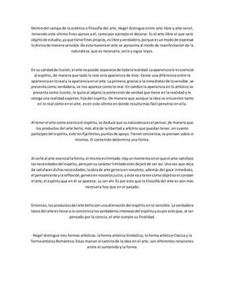 Dentrodel campo de la estética o filosofía del arte, Hegel distingue entre arte libre y arte servil,
teniendo este último fines ajenos a él, como por ejemplo el decorar. Es el arte libre el que será
objetode estudio,yaque tiene fines propios,eslibreyverdadero,porque esunmodode expresar
lodivinode manerasensible.De estamanerael arte se aproxima al modo de manifestación de la
naturaleza, que es necesaria, seria y sigue leyes.
En su calidadde ilusión,el arte nopuede separarse de todalarealidad.Laaparienciale esesencial
al espíritu, de manera que todo lo real será apariencia de éste. Existe una diferencia entre la
aparienciaenloreal y la aparienciaenel arte.La primera,graciasa lainmediatezde losensible,se
presenta como verdadera, se nos aparece como lo real. En cambio la apariencia en lo artístico se
presenta como ilusión, le quita al objeto la pretensión de verdad que tiene en la realidad y le
otorga una realidadsuperior,hijadel espíritu. De manera que aunque la idea se encuentre tanto
en lo real como en el arte, es en este último en donde resulta más fácil penetrar en ella.
Al tenerel arte como esenciael espíritu,se deduce que sunaturalezaesel pensar,de manera que
los productos del arte bello, más allá de la libertad y arbitrio que puedan tener, en cuanto
partícipesdel espíritu,éste lesfijalímites,puntosde apoyo.Tienenconciencia,se piensan sobre sí
mismos. El contenido determina una forma.
Al serle al arte esencial laforma,el mismoeslimitado.Hayunmomentoenel que el arte satisface
lasnecesidadesdel espíritu,peroporsucarácter limitadoesto dejará de ser así. Una vez que deja
de satisfacerdichasnecesidades,laobrade arte generaen nosotros, además del goce inmediato,
el pensamientoylareflexión;generaennosotrosjuicio,yéste vaa tenercomoobjetivoel conocer
el arte,el espírituque en él se aparece, su ser ahí. Es por esto que la filosofía del arte es aún más
necesaria hoy que en el pasado.
Entonces,losproductosdel arte bellosonunaalienacióndel espíritu en lo sensible. La verdadera
tarea del arte esllevara la conciencialosverdaderosinteresesdel espírituyesporestoque, al ser
pensado por la ciencia, el arte cumple su finalidad.
Hegel distingue tres formas artísticas: la forma artística Simbólica, la forma artística Clásica y la
formaartística Romántica.Estas marcan el caminode laidea en el arte, son diferentes relaciones
entre el contenido y la forma.
 