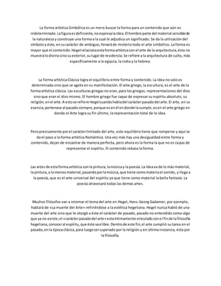 La forma artística Simbólica es un mero buscar la forma para un contenido que aún es
indeterminado.Lafiguraesdeficiente,noexpresalaidea.El hombre parte del material sensiblede
la naturaleza y construye una forma a la cual le adjudica un significado. Se da la utilización del
símboloy éste,ensucarácter de ambiguo,llenaráde misterio todo el arte simbólico. La forma es
mayor que el contenido.Hegelrelacionaestaformaartísticacon el arte de la arquitectura,ésta no
muestralodivinosinosuexterior,sulugarde residencia.Se refiere ala arquitectura de culto, más
específicamente a la egipcia, la india y la hebrea.
La forma artística Clásica logra el equilibrio entre forma y contenido. La idea no solo es
determinada sino que se agota en su manifestación. El arte griego, la escultura, es el arte de la
formaartística clásica. Las esculturas griegas no eran, para los griegos, representaciones del dios
sino que eran el dios mismo. El hombre griego fue capaz de expresar su espíritu absoluto, su
religión,enel arte.A estose refiere Hegelcuandohabladel carácterpasadodel arte.El arte, en su
esencia,pertenece al pasadosiempre,porque esenél endonde lacumple,esen el arte griego en
donde el Arte logra su fin último, la representación total de la idea.
Peroprecisamente porel carácterlimitado del arte, este equilibrio tiene que romperse y aquí se
da el paso a la forma artística Romántica. Una vez más hay una desigualdad entre forma y
contenido, dejan de encastrar de manera perfecta, pero ahora es la forma la que no es capaz de
representar el espíritu. El contenido rebasa la forma.
Las artes de estaforma artística sonla pintura,lamúsicay la poesía.La ideava de lo más material,
la pintura,a lomenosmaterial,pasandoporlamúsica,que tiene comomateriael sonido, y llega a
la poesía, que es el arte universal del espíritu ya que tiene como material la bella fantasía. La
poesía atravesará todas las demás artes.
Muchos filósofos van a retomar el tema del arte en Hegel, Hans-Georg Gadamer, por ejemplo,
hablará de «La muerte del Arte» refiriéndose a la estética hegeliana. Hegel nunca habló de una
muerte del arte sino que le otorgó a éste el carácter de pasado, pasado no entendido como algo
que ya no existe;el «carácterpasadodel arte» estaíntimamente vinculadoconel finde lafilosofía
hegeliana,conoceral espíritu,que éste sealibre.Dentrode este fin,el arte cumplió su tarea en el
pasado,enla épocaclásica,para luegosersuperado por la religión y en última instancia, ésta por
la filosofía.
 